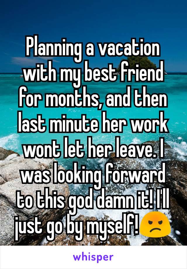 Planning a vacation with my best friend for months, and then last minute her work wont let her leave. I was looking forward to this god damn it! I'll just go by myself!😡