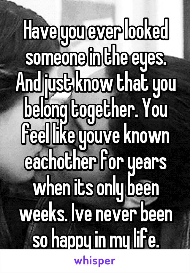 Have you ever looked someone in the eyes. And just know that you belong together. You feel like youve known eachother for years when its only been weeks. Ive never been so happy in my life.