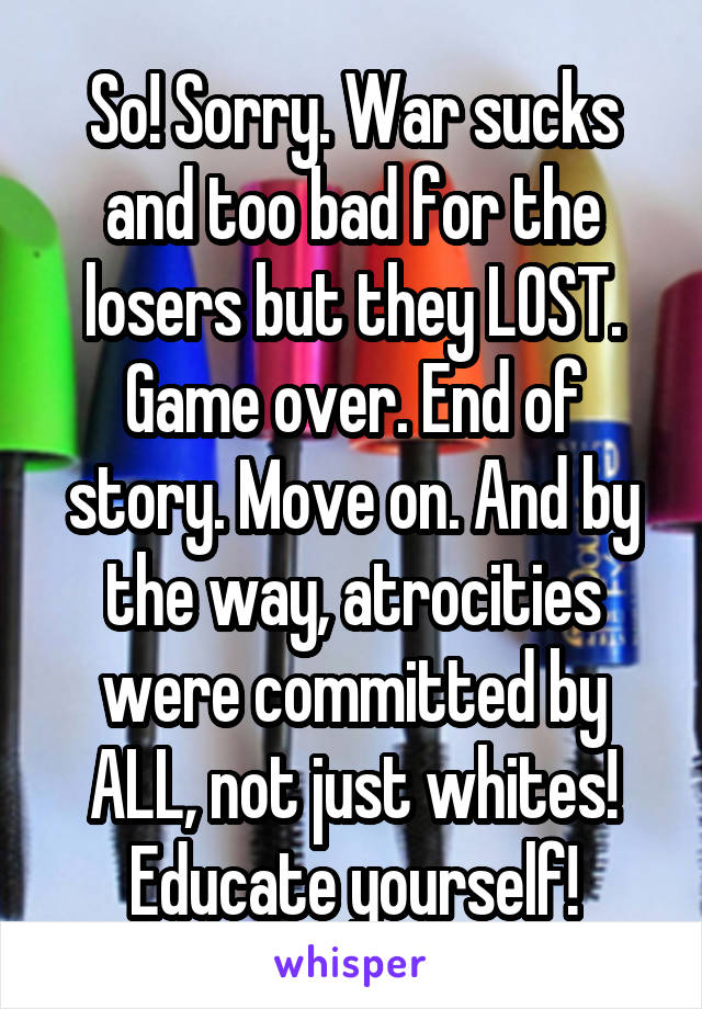 So! Sorry. War sucks and too bad for the losers but they LOST. Game over. End of story. Move on. And by the way, atrocities were committed by ALL, not just whites! Educate yourself!