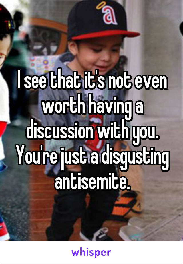 I see that it's not even worth having a discussion with you. You're just a disgusting antisemite.