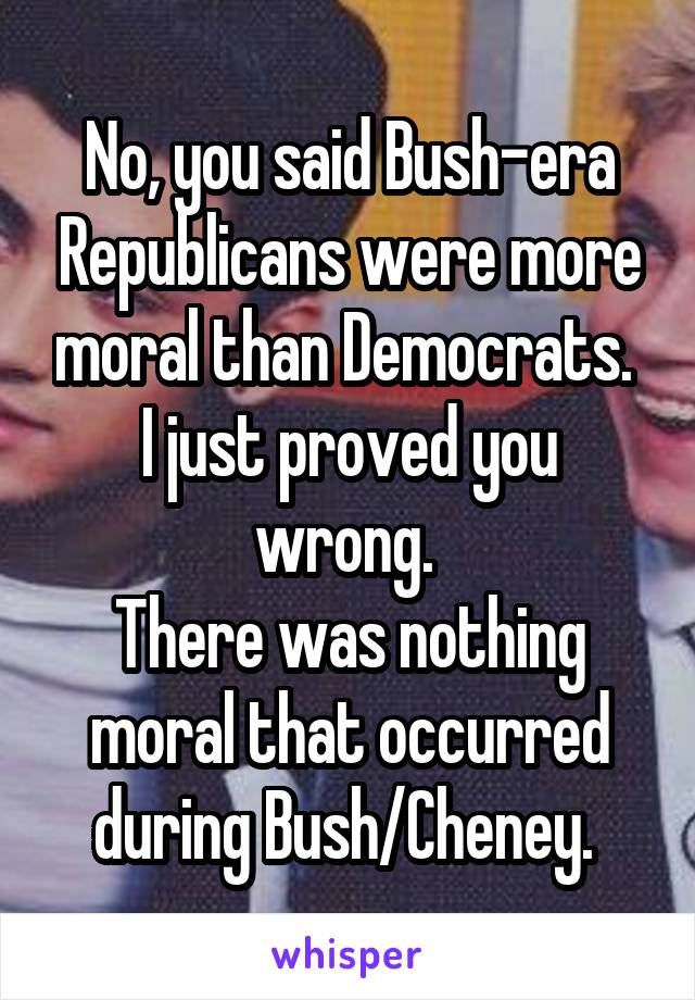 No, you said Bush-era Republicans were more moral than Democrats. 
I just proved you wrong. 
There was nothing moral that occurred during Bush/Cheney. 