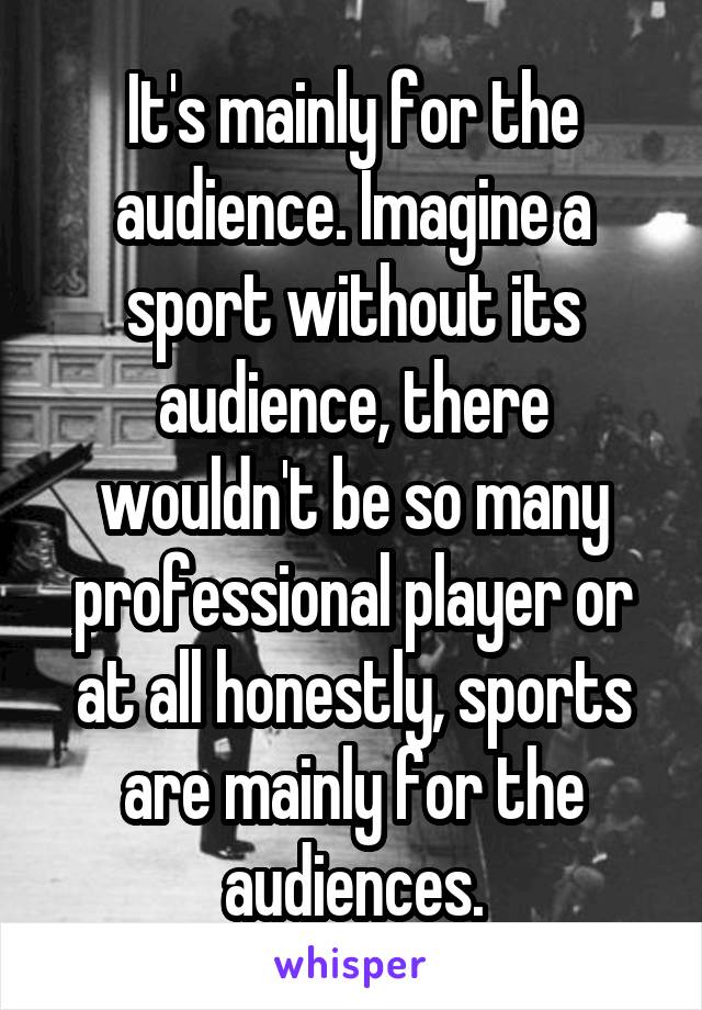 It's mainly for the audience. Imagine a sport without its audience, there wouldn't be so many professional player or at all honestly, sports are mainly for the audiences.