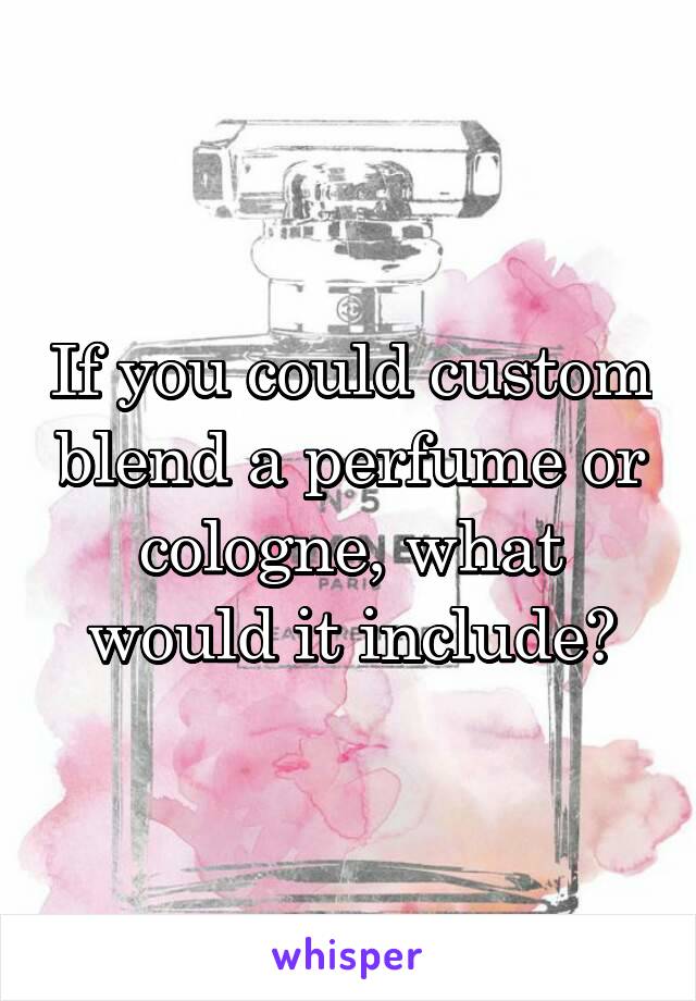 If you could custom blend a perfume or cologne, what would it include?