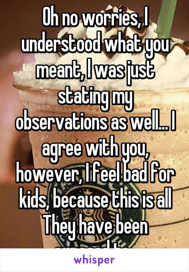 Oh no worries, I understood what you meant, I was just stating my observations as well... I agree with you, however, I feel bad for kids, because this is all
They have been exposed to. 