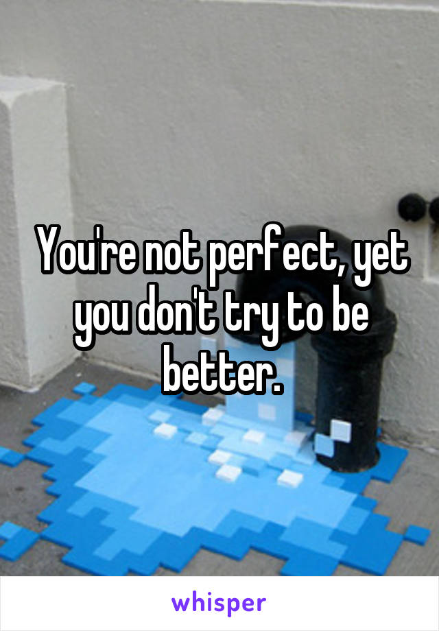 You're not perfect, yet you don't try to be better.