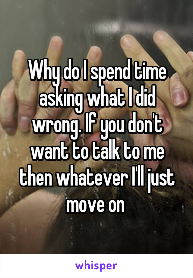 Why do I spend time asking what I did wrong. If you don't want to talk to me then whatever I'll just move on 