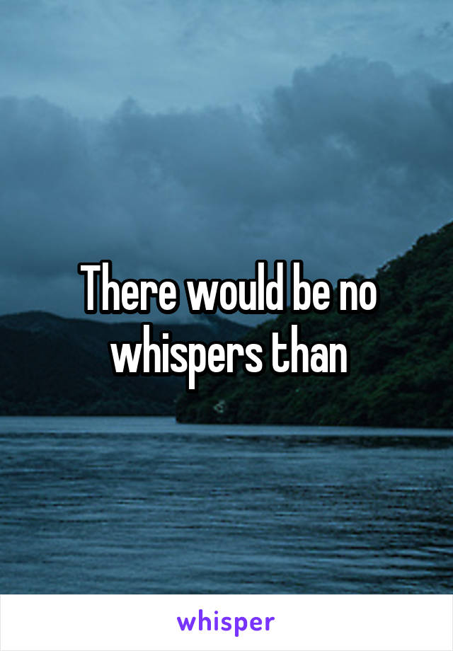 There would be no whispers than