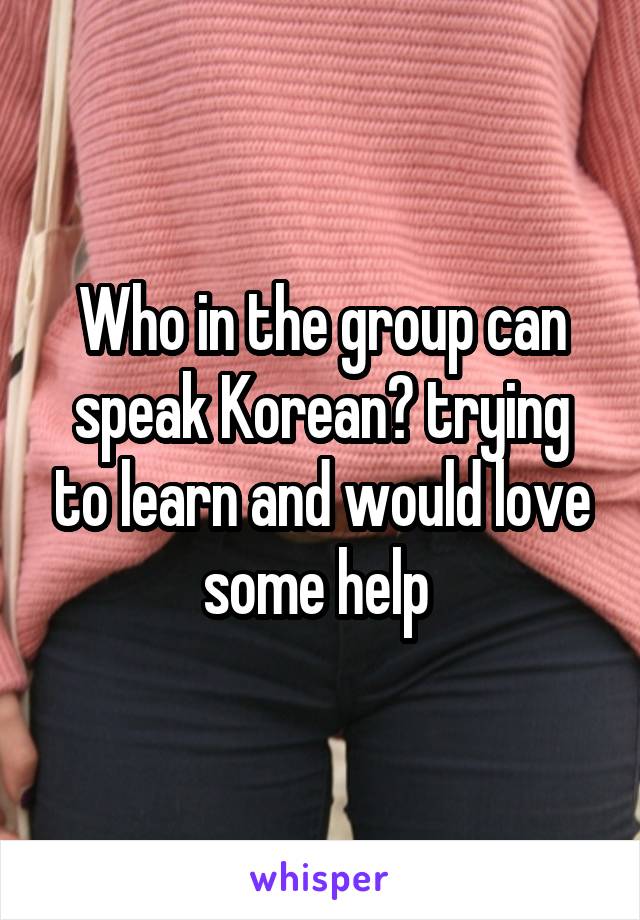 Who in the group can speak Korean? trying to learn and would love some help 