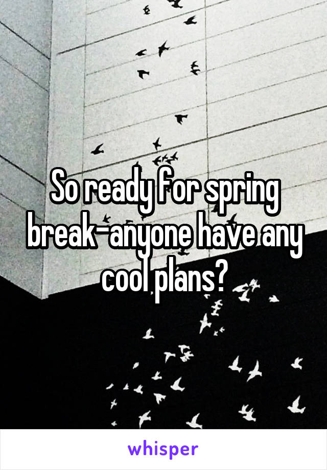 So ready for spring break-anyone have any cool plans?