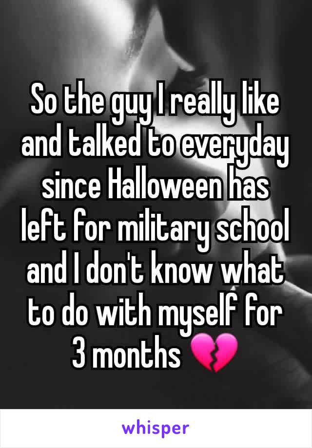 So the guy I really like and talked to everyday since Halloween has left for military school and I don't know what to do with myself for 3 months 💔