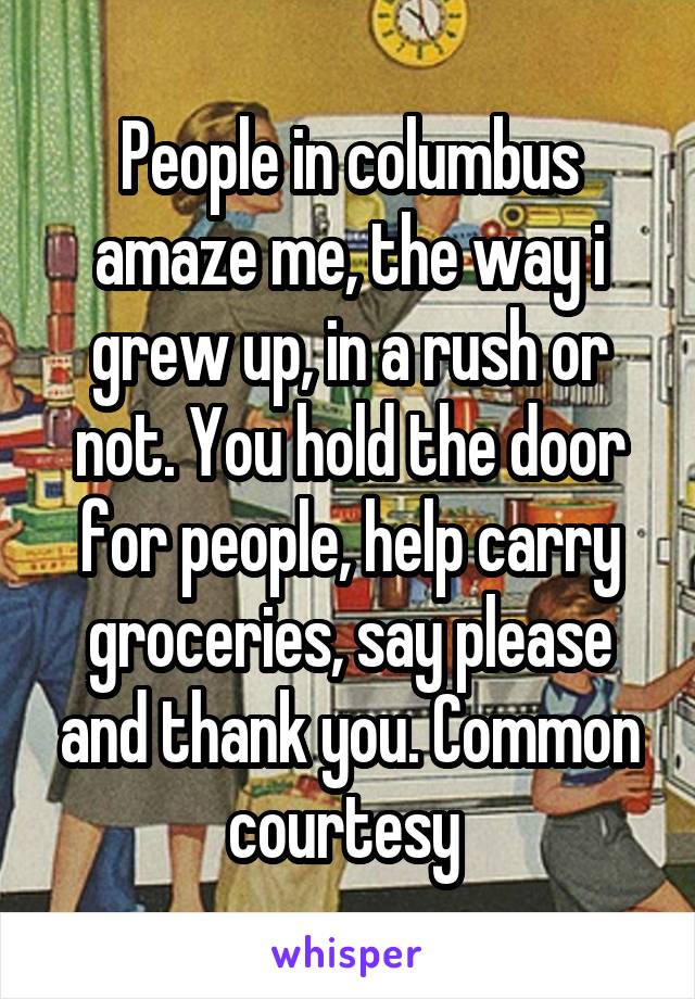 People in columbus amaze me, the way i grew up, in a rush or not. You hold the door for people, help carry groceries, say please and thank you. Common courtesy 