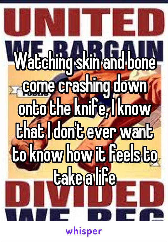 Watching skin and bone come crashing down onto the knife, I know that I don't ever want to know how it feels to take a life