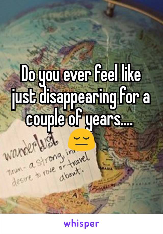 Do you ever feel like just disappearing for a couple of years.... 
😔