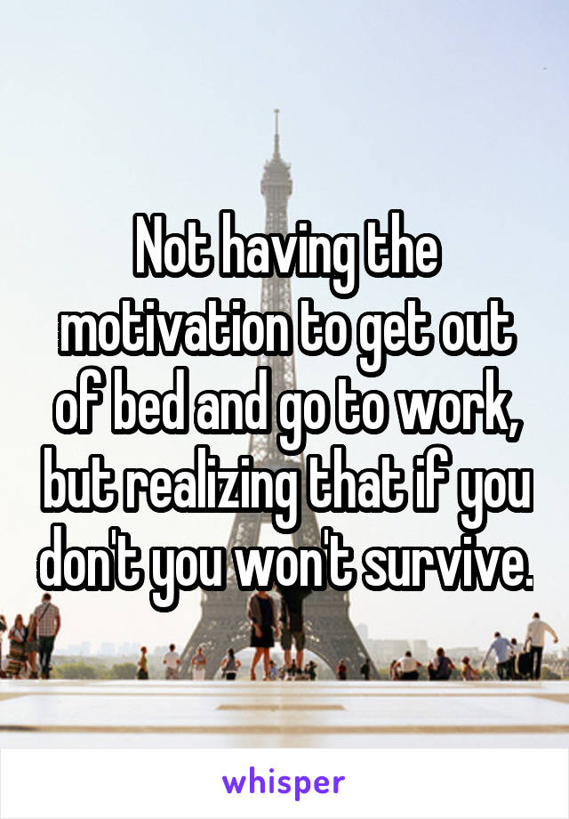 Not having the motivation to get out of bed and go to work, but realizing that if you don't you won't survive.