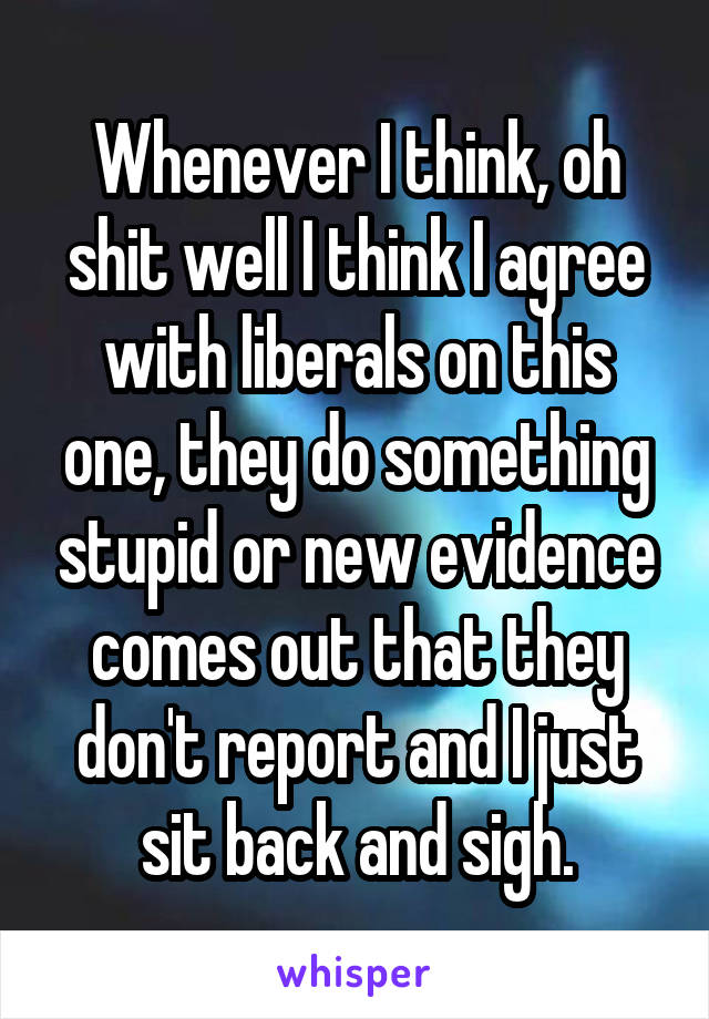 Whenever I think, oh shit well I think I agree with liberals on this one, they do something stupid or new evidence comes out that they don't report and I just sit back and sigh.