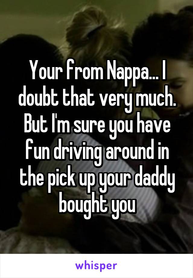 Your from Nappa... I doubt that very much. But I'm sure you have fun driving around in the pick up your daddy bought you