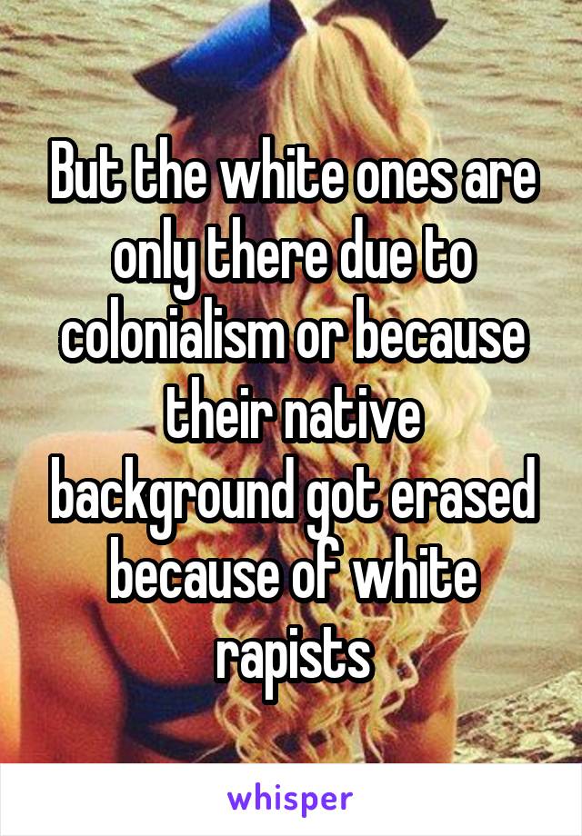 But the white ones are only there due to colonialism or because their native background got erased because of white rapists