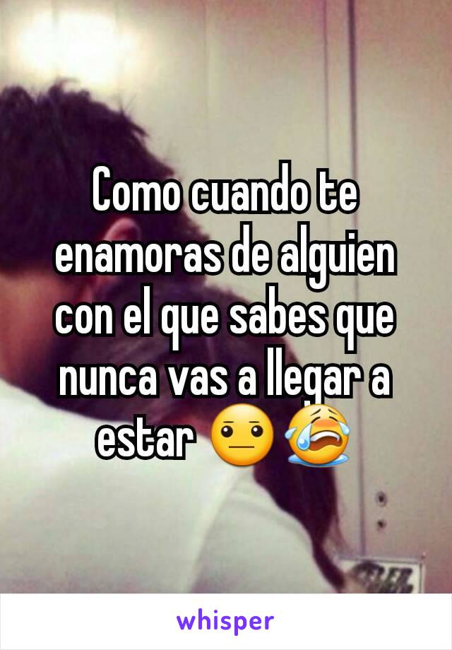 Como cuando te enamoras de alguien con el que sabes que nunca vas a llegar a estar 😐😭