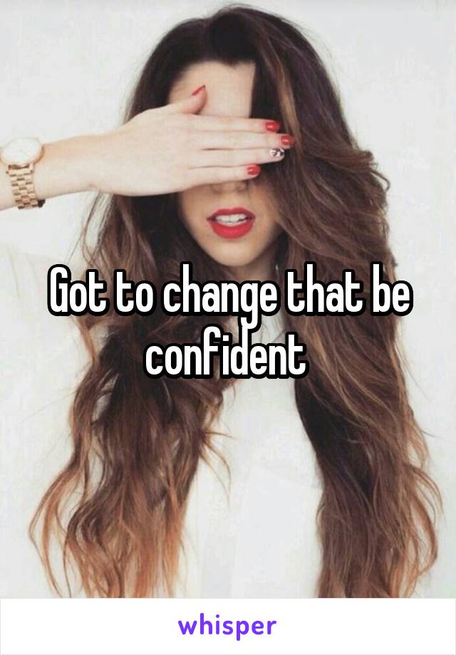 Got to change that be confident 