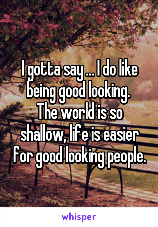 I gotta say ... I do like being good looking. 
The world is so shallow, life is easier for good looking people.