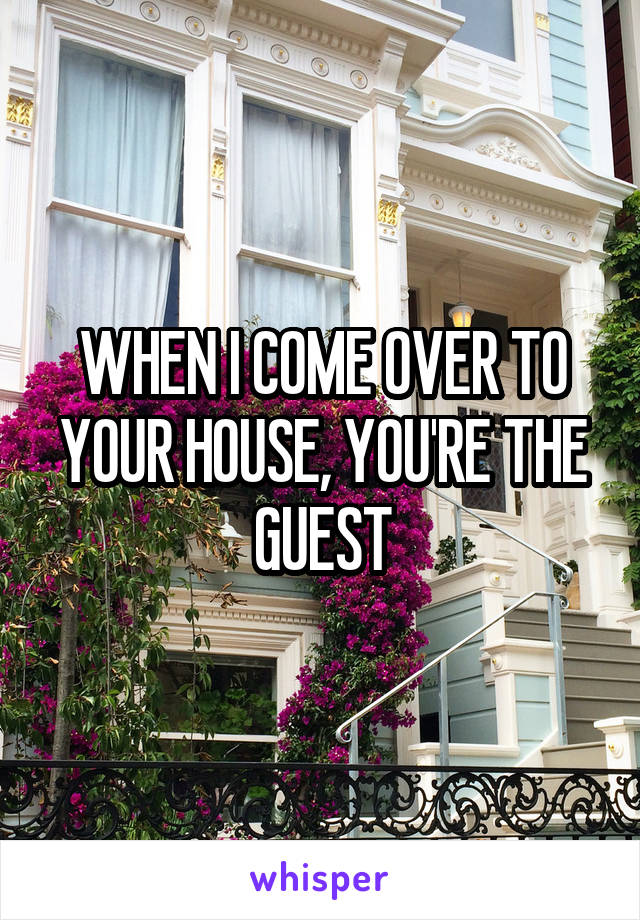 WHEN I COME OVER TO YOUR HOUSE, YOU'RE THE GUEST