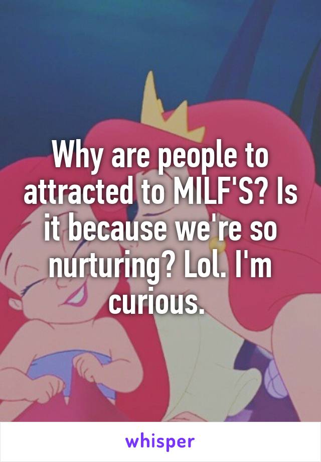 Why are people to attracted to MILF'S? Is it because we're so nurturing? Lol. I'm curious. 