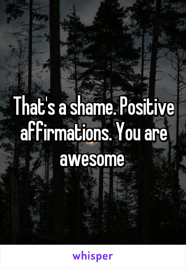 That's a shame. Positive affirmations. You are awesome 