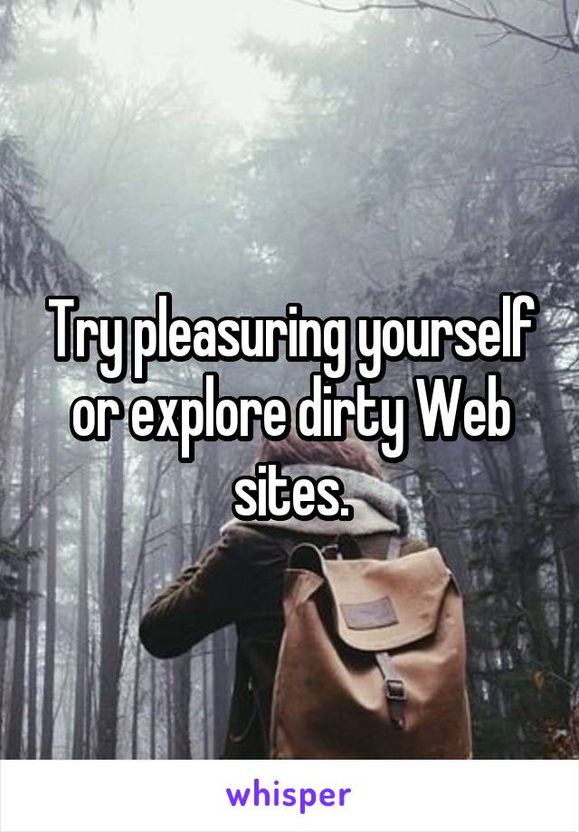 Try pleasuring yourself or explore dirty Web sites.