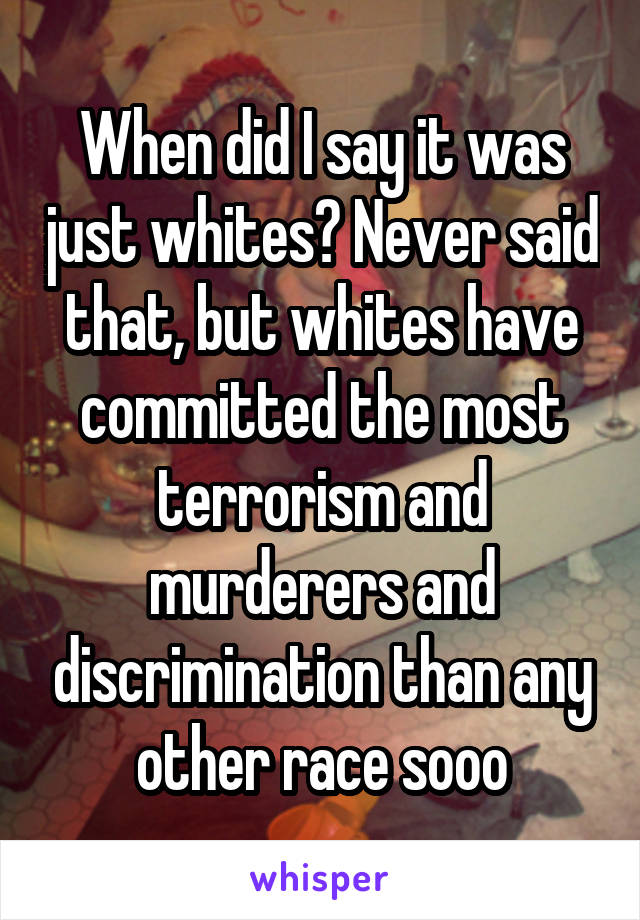 When did I say it was just whites? Never said that, but whites have committed the most terrorism and murderers and discrimination than any other race sooo