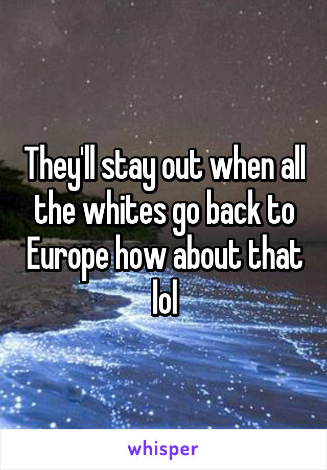 They'll stay out when all the whites go back to Europe how about that lol