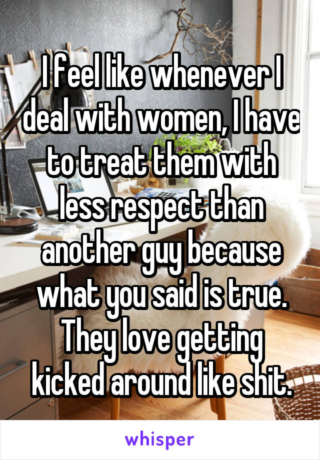 I feel like whenever I deal with women, I have to treat them with less respect than another guy because what you said is true. They love getting kicked around like shit.