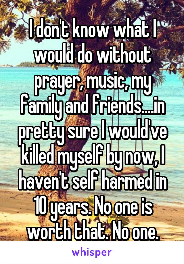 I don't know what I would do without prayer, music, my family and friends....in pretty sure I would've killed myself by now, I haven't self harmed in 10 years. No one is worth that. No one.