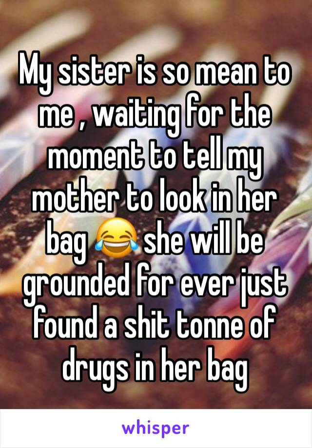 My sister is so mean to me , waiting for the moment to tell my mother to look in her bag 😂 she will be grounded for ever just found a shit tonne of drugs in her bag 