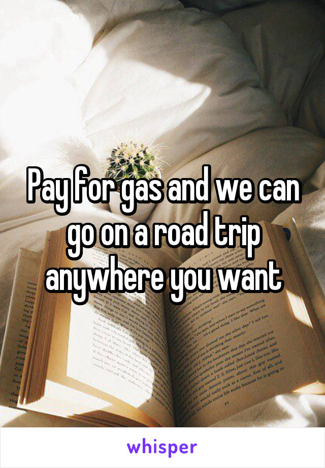 Pay for gas and we can go on a road trip anywhere you want