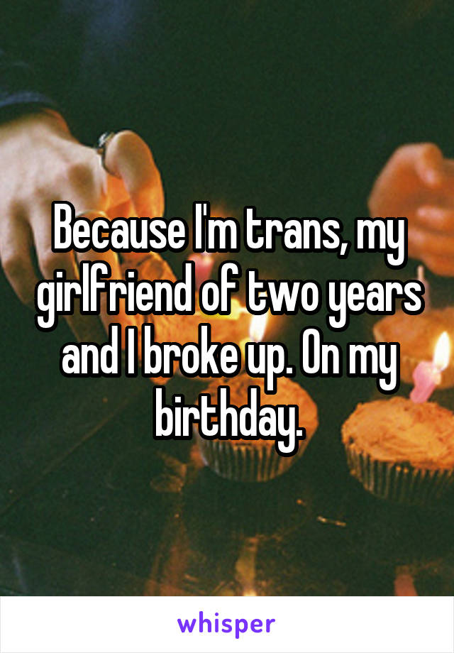 Because I'm trans, my girlfriend of two years and I broke up. On my birthday.