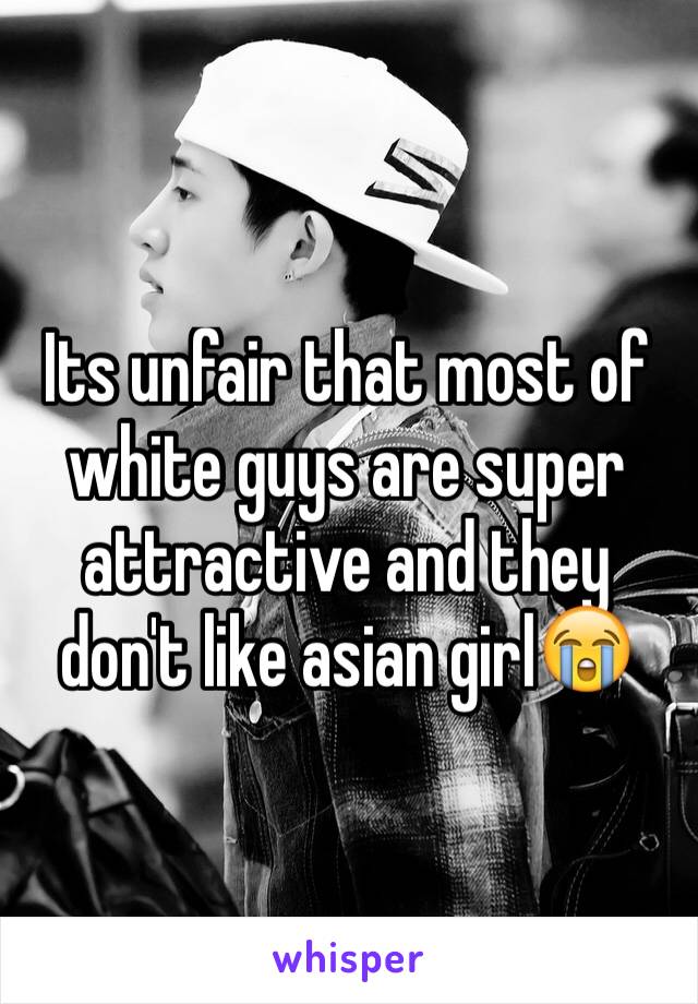 Its unfair that most of white guys are super attractive and they don't like asian girl😭