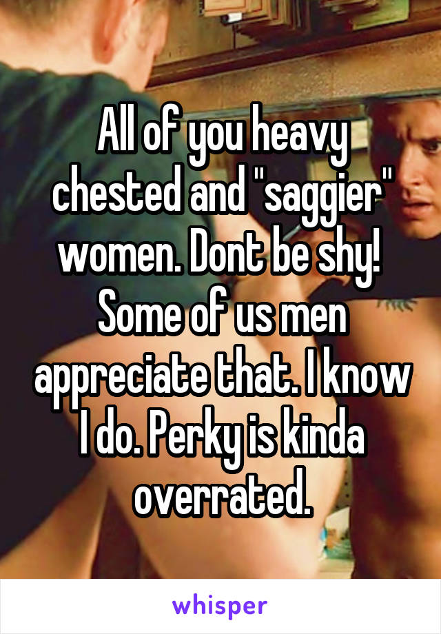 All of you heavy chested and "saggier" women. Dont be shy!  Some of us men appreciate that. I know I do. Perky is kinda overrated.