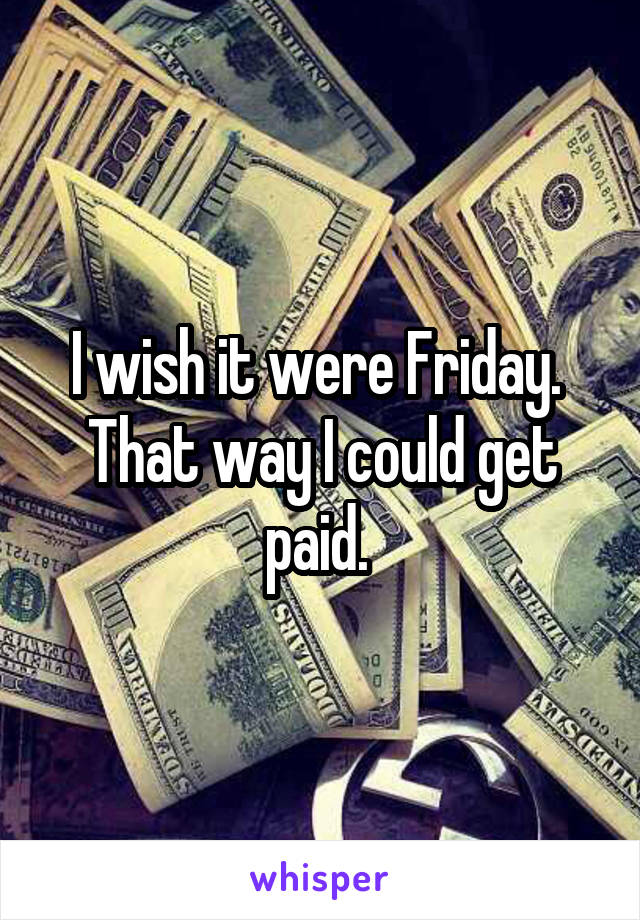 I wish it were Friday. 
That way I could get paid. 