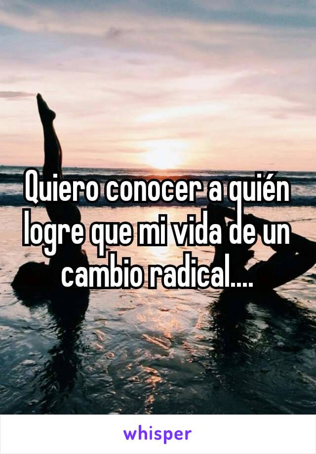 Quiero conocer a quién logre que mi vida de un cambio radical....