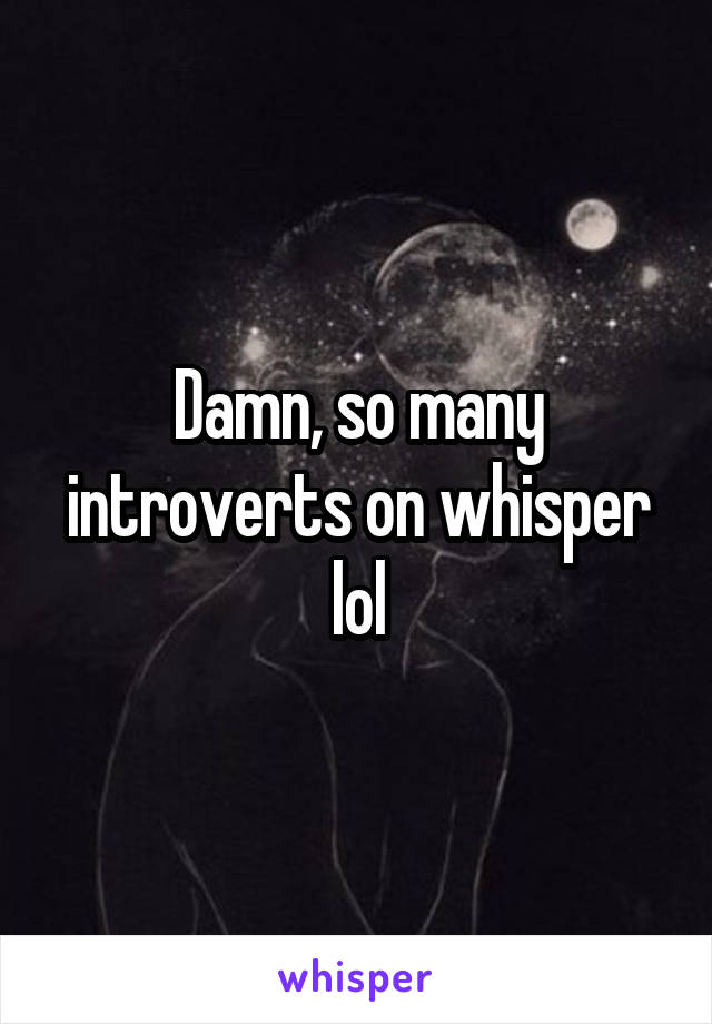 Damn, so many introverts on whisper lol