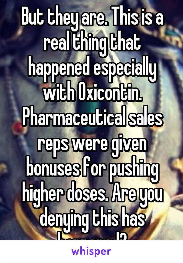 But they are. This is a real thing that happened especially with Oxicontin. Pharmaceutical sales reps were given bonuses for pushing higher doses. Are you denying this has happened?