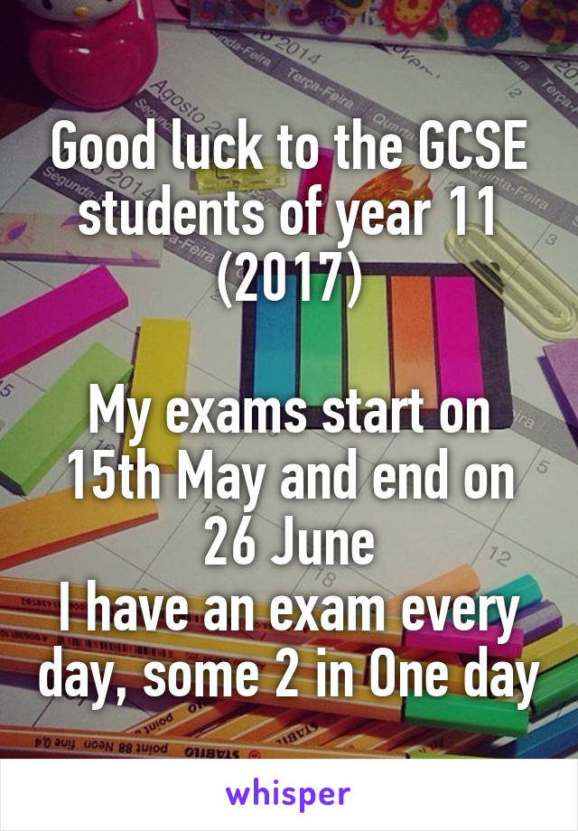 Good luck to the GCSE students of year 11 (2017)

My exams start on 15th May and end on 26 June
I have an exam every day, some 2 in One day