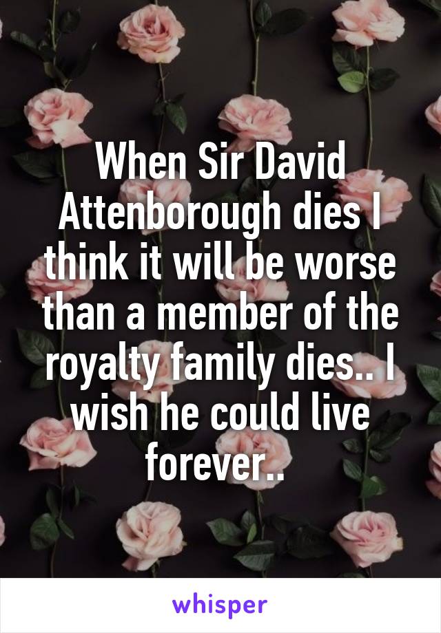 When Sir David Attenborough dies I think it will be worse than a member of the royalty family dies.. I wish he could live forever.. 