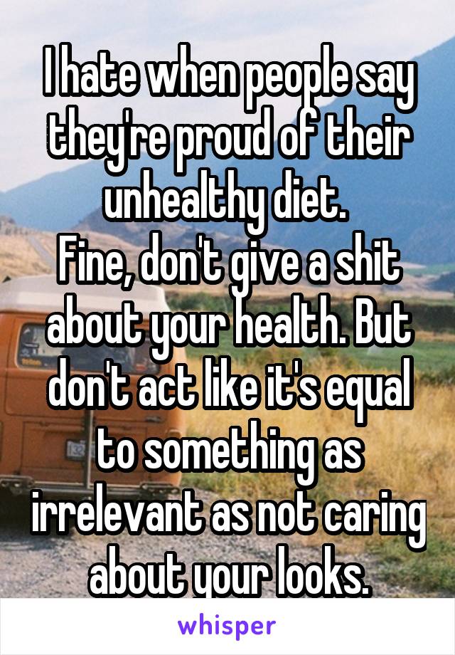 I hate when people say they're proud of their unhealthy diet. 
Fine, don't give a shit about your health. But don't act like it's equal to something as irrelevant as not caring about your looks.