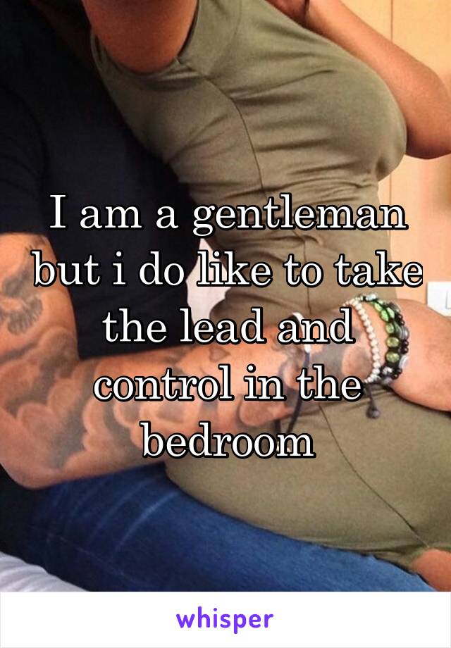 I am a gentleman but i do like to take the lead and control in the bedroom