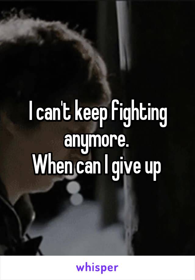 I can't keep fighting anymore. 
When can I give up 