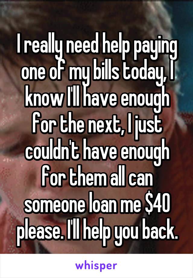 I really need help paying one of my bills today, I know I'll have enough for the next, I just couldn't have enough for them all can someone loan me $40 please. I'll help you back.