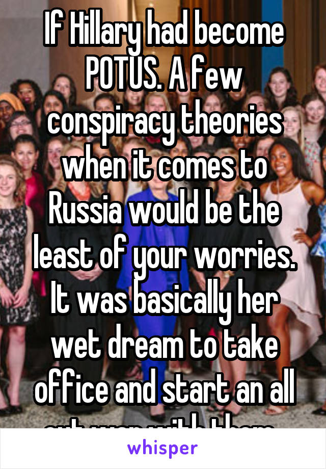 If Hillary had become POTUS. A few conspiracy theories when it comes to Russia would be the least of your worries. It was basically her wet dream to take office and start an all out war with them. 