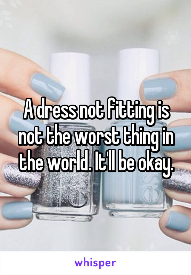 A dress not fitting is not the worst thing in the world. It'll be okay.