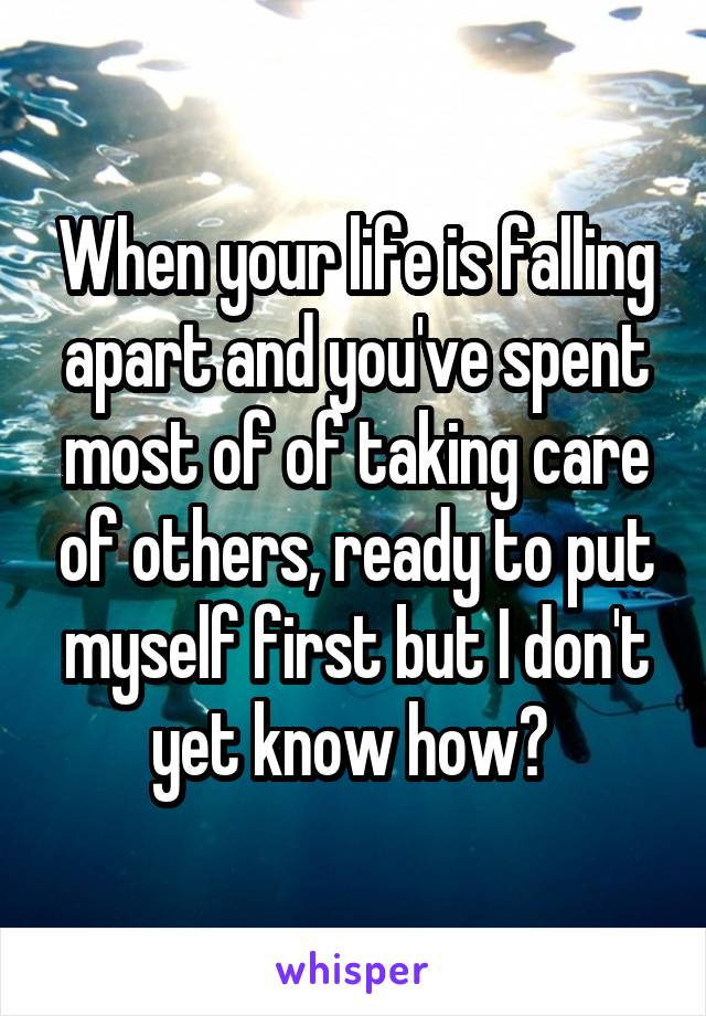 When your life is falling apart and you've spent most of of taking care of others, ready to put myself first but I don't yet know how? 